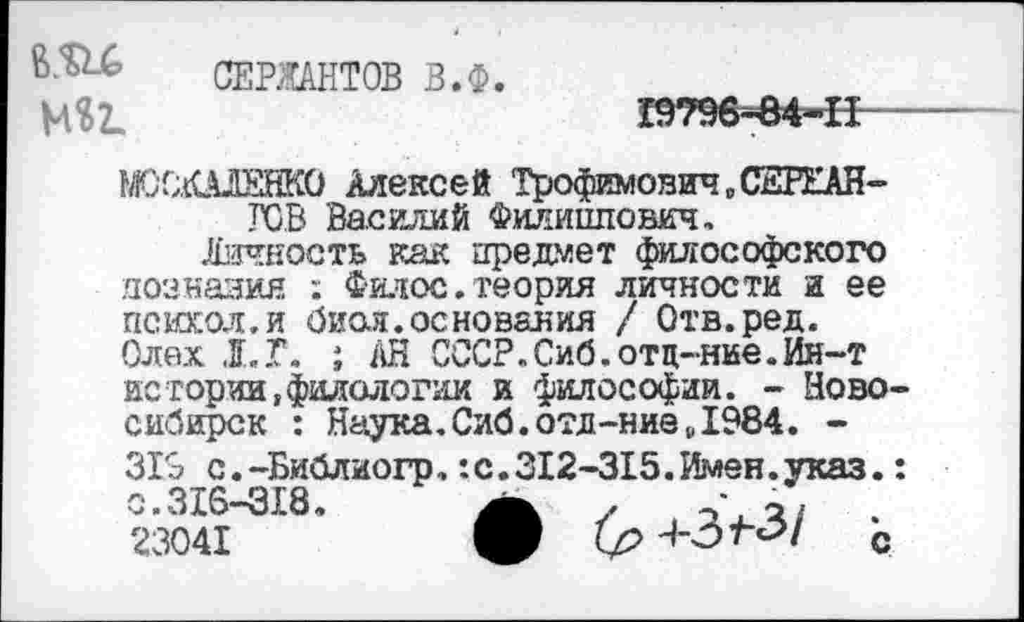 ﻿вли МВ1
СЕРЖАНТОВ В.Ф.
1ОЛШЕНК0 Алексей Трофимович „СЕРЕАН-ГСВ Василий Филиппович,
Личность как предмет философского дознания ; Филос.теория личности и ее психол.и бион.основания / Отв.ред. Олех Л. Г. ; АН СССР.Сиб.отц-ние.Ия-т истории филологии и философии. - Новосибирск : Наука.Сиб.отд-ние»1984. -319 с.-Библиогр,:с.312-315.Имен.указ.: о.316—318.	/ V о/
23041	О кр	с